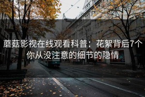 蘑菇影视在线观看科普：花絮背后7个你从没注意的细节的隐情