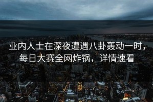 业内人士在深夜遭遇八卦轰动一时，每日大赛全网炸锅，详情速看