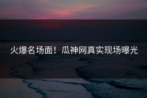 火爆名场面！瓜神网真实现场曝光