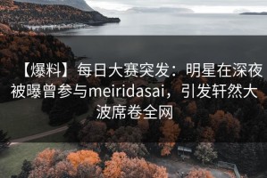 【爆料】每日大赛突发：明星在深夜被曝曾参与meiridasai，引发轩然大波席卷全网