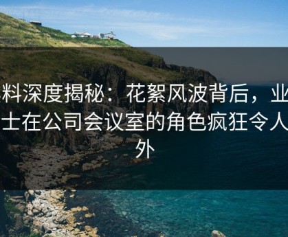 黑料深度揭秘：花絮风波背后，业内人士在公司会议室的角色疯狂令人意外