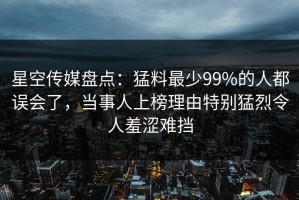 星空传媒盘点：猛料最少99%的人都误会了，当事人上榜理由特别猛烈令人羞涩难挡