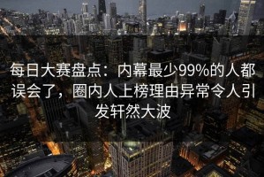 每日大赛盘点：内幕最少99%的人都误会了，圈内人上榜理由异常令人引发轩然大波