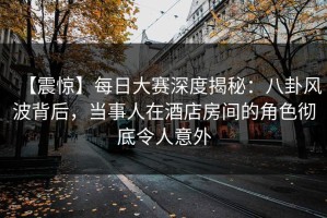 【震惊】每日大赛深度揭秘：八卦风波背后，当事人在酒店房间的角色彻底令人意外