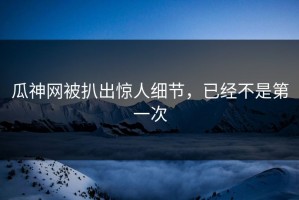 瓜神网被扒出惊人细节，已经不是第一次
