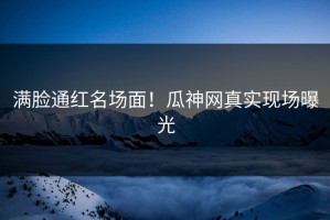 满脸通红名场面！瓜神网真实现场曝光