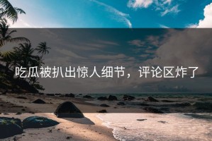 吃瓜被扒出惊人细节，评论区炸了