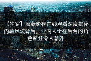 【独家】蘑菇影视在线观看深度揭秘：内幕风波背后，业内人士在后台的角色疯狂令人意外