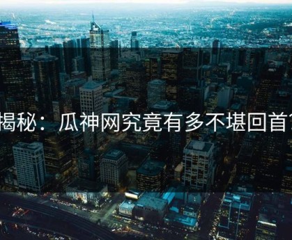 揭秘：瓜神网究竟有多不堪回首？