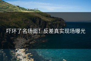 吓坏了名场面！反差真实现场曝光