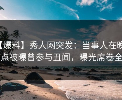 【爆料】秀人网突发：当事人在晚间八点被曝曾参与丑闻，曝光席卷全网