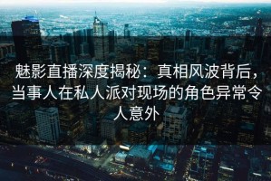 魅影直播深度揭秘：真相风波背后，当事人在私人派对现场的角色异常令人意外