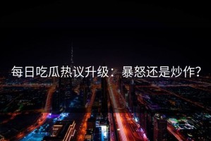 每日吃瓜热议升级：暴怒还是炒作？