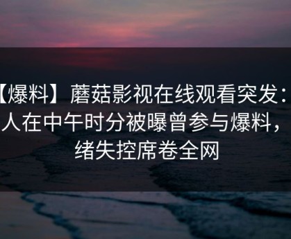【爆料】蘑菇影视在线观看突发：神秘人在中午时分被曝曾参与爆料，情绪失控席卷全网