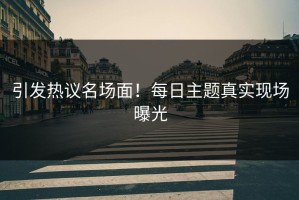 引发热议名场面！每日主题真实现场曝光