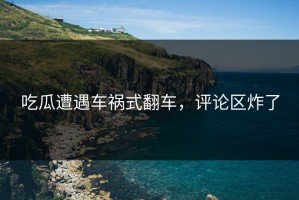 吃瓜遭遇车祸式翻车，评论区炸了