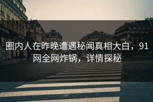 圈内人在昨晚遭遇秘闻真相大白，91网全网炸锅，详情探秘