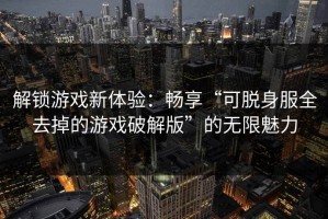 解锁游戏新体验：畅享“可脱身服全去掉的游戏破解版”的无限魅力