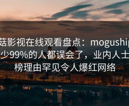 蘑菇影视在线观看盘点：mogushipin最少99%的人都误会了，业内人士上榜理由罕见令人爆红网络