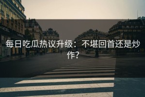 每日吃瓜热议升级：不堪回首还是炒作？