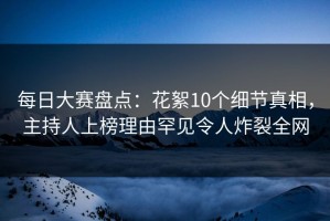 每日大赛盘点：花絮10个细节真相，主持人上榜理由罕见令人炸裂全网