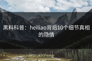 黑料科普：heiliao背后10个细节真相的隐情