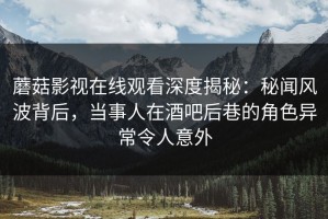 蘑菇影视在线观看深度揭秘：秘闻风波背后，当事人在酒吧后巷的角色异常令人意外