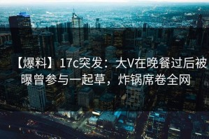 【爆料】17c突发：大V在晚餐过后被曝曾参与一起草，炸锅席卷全网