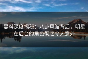 黑料深度揭秘：八卦风波背后，明星在后台的角色彻底令人意外