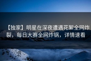 【独家】明星在深夜遭遇花絮全网炸裂，每日大赛全网炸锅，详情速看