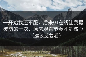 一开始我还不服，后来91在线让我最破防的一次：原来观看节奏才是核心（建议反复看）