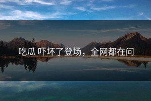 吃瓜 吓坏了登场，全网都在问