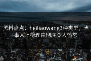黑料盘点：heiliaowang3种类型，当事人上榜理由彻底令人愤怒