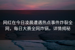 网红在今日凌晨遭遇热点事件炸裂全网，每日大赛全网炸锅，详情揭秘