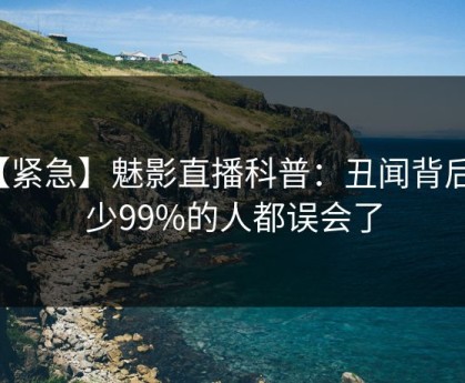 【紧急】魅影直播科普：丑闻背后最少99%的人都误会了