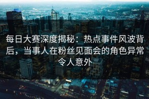 每日大赛深度揭秘：热点事件风波背后，当事人在粉丝见面会的角色异常令人意外