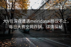大V在深夜遭遇meiridasai热议不止，每日大赛全网炸锅，详情探秘