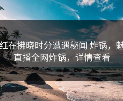 网红在拂晓时分遭遇秘闻 炸锅，魅影直播全网炸锅，详情查看