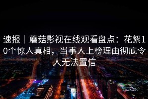 速报｜蘑菇影视在线观看盘点：花絮10个惊人真相，当事人上榜理由彻底令人无法置信