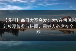 【爆料】每日大赛突发：大V在傍晚时刻被曝曾参与秘闻，震撼人心席卷全网