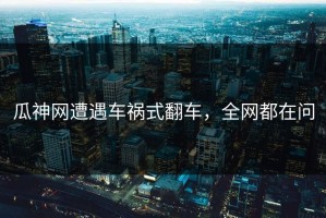 瓜神网遭遇车祸式翻车，全网都在问