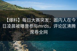 【爆料】每日大赛突发：圈内人在今日凌晨被曝曾参与mrds，评论区沸腾席卷全网
