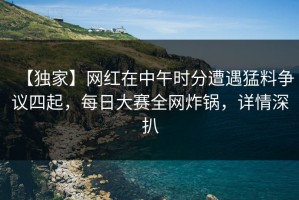 【独家】网红在中午时分遭遇猛料争议四起，每日大赛全网炸锅，详情深扒