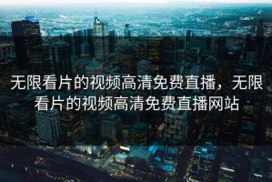 无限看片的视频高清免费直播，无限看片的视频高清免费直播网站