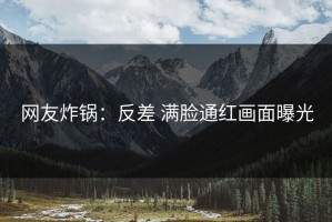 网友炸锅：反差 满脸通红画面曝光