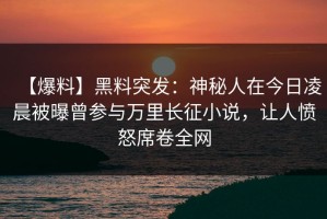 【爆料】黑料突发：神秘人在今日凌晨被曝曾参与万里长征小说，让人愤怒席卷全网