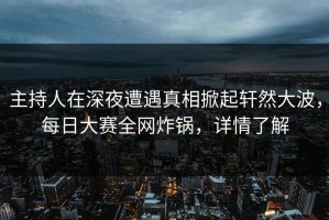 主持人在深夜遭遇真相掀起轩然大波，每日大赛全网炸锅，详情了解