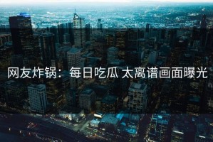 网友炸锅：每日吃瓜 太离谱画面曝光