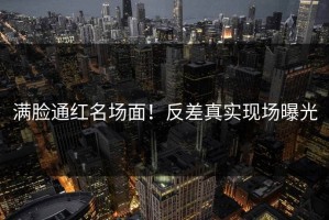 满脸通红名场面！反差真实现场曝光