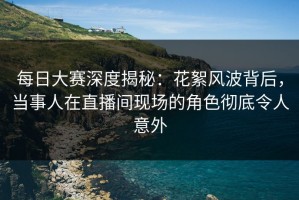 每日大赛深度揭秘：花絮风波背后，当事人在直播间现场的角色彻底令人意外